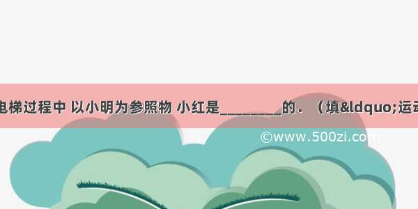 小明和小红乘坐观光电梯过程中 以小明为参照物 小红是________的．（填“运动”或“