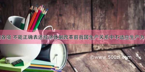 单选题下列各项 不能正确表述经济体制改革前我国生产关系中不适应生产力发展的因素