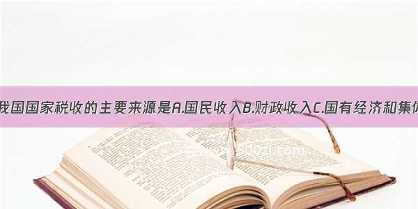 单选题我国国家税收的主要来源是A.国民收入B.财政收入C.国有经济和集体经济D