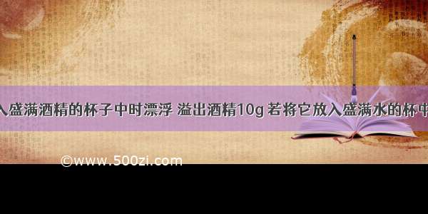 一木块放入盛满酒精的杯子中时漂浮 溢出酒精10g 若将它放入盛满水的杯中 溢出水的