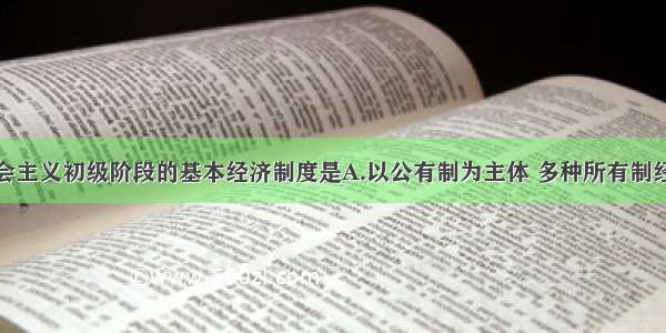 单选题社会主义初级阶段的基本经济制度是A.以公有制为主体 多种所有制经济共同发