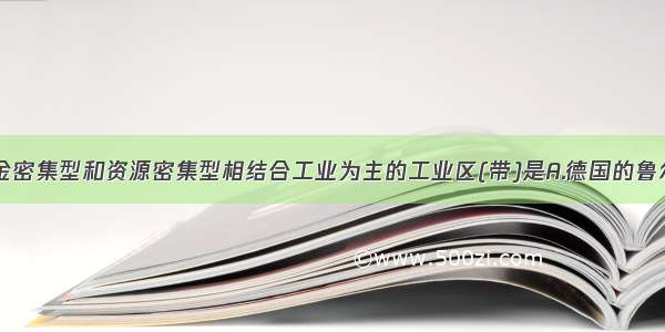 单选题以资金密集型和资源密集型相结合工业为主的工业区(带)是A.德国的鲁尔工业区B.美