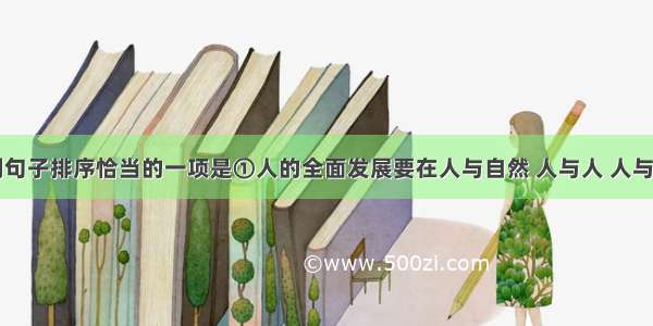 单选题下列句子排序恰当的一项是①人的全面发展要在人与自然 人与人 人与社会的协调