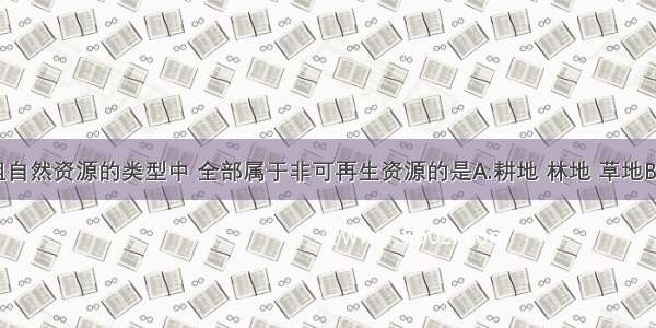 下列各组自然资源的类型中 全部属于非可再生资源的是A.耕地 林地 草地B.煤 石油 