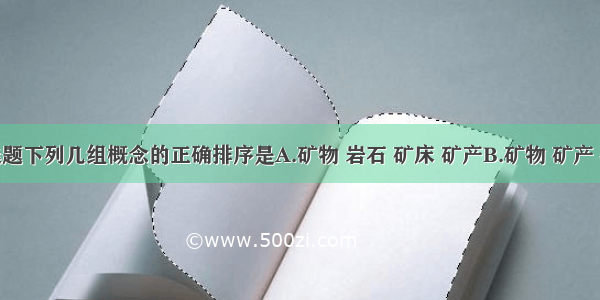 单选题下列几组概念的正确排序是A.矿物 岩石 矿床 矿产B.矿物 矿产 矿床