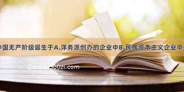 单选题中国无产阶级诞生于A.洋务派创办的企业中B.民族资本主义企业中C.外商企