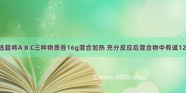 单选题将A B C三种物质各16g混合加热 充分反应后混合物中有诚12gA