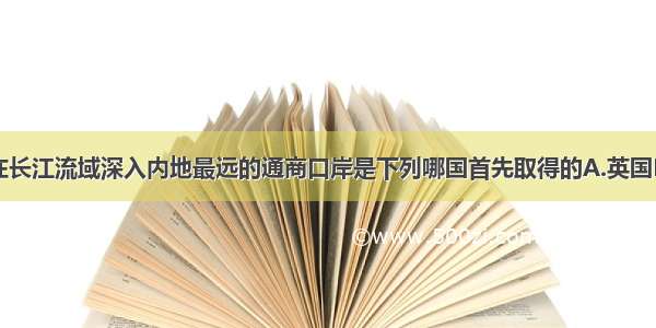 单选题在长江流域深入内地最远的通商口岸是下列哪国首先取得的A.英国B.法国C.