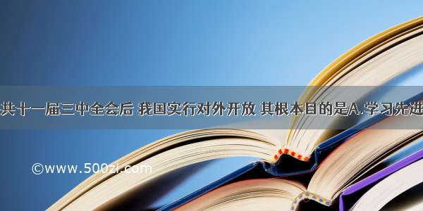 单选题中共十一届三中全会后 我国实行对外开放 其根本目的是A.学习先进的技术和