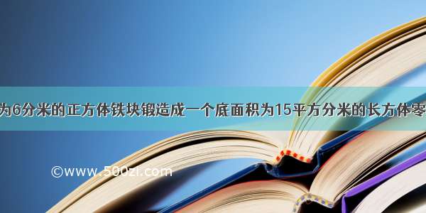 把一个棱长为6分米的正方体铁块锻造成一个底面积为15平方分米的长方体零件 这个零件