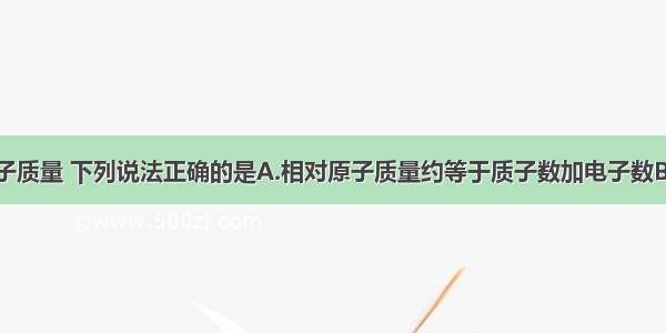 关于相对原子质量 下列说法正确的是A.相对原子质量约等于质子数加电子数B.相对原子质