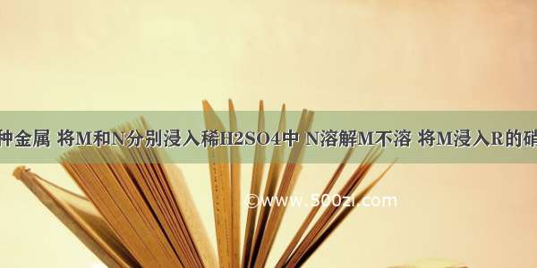 由M N R三种金属 将M和N分别浸入稀H2SO4中 N溶解M不溶 将M浸入R的硝酸盐溶液中 