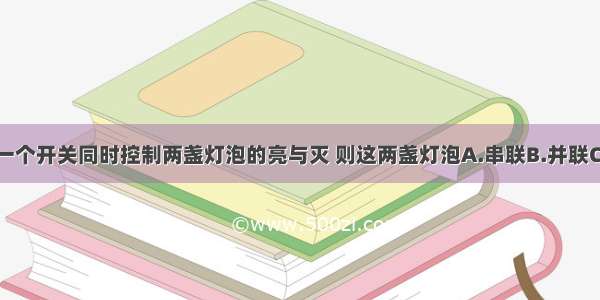 单选题一个开关同时控制两盏灯泡的亮与灭 则这两盏灯泡A.串联B.并联C.串联或