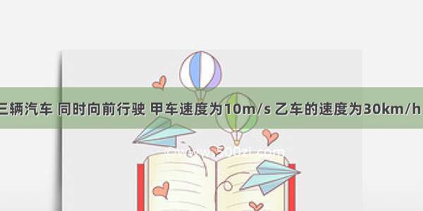 甲 乙 丙三辆汽车 同时向前行驶 甲车速度为10m/s 乙车的速度为30km/h 丙车的速