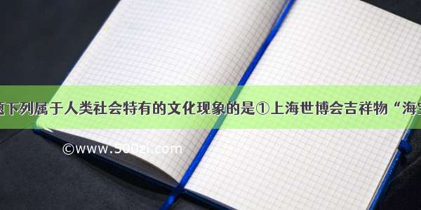 单选题下列属于人类社会特有的文化现象的是①上海世博会吉祥物“海宝”②