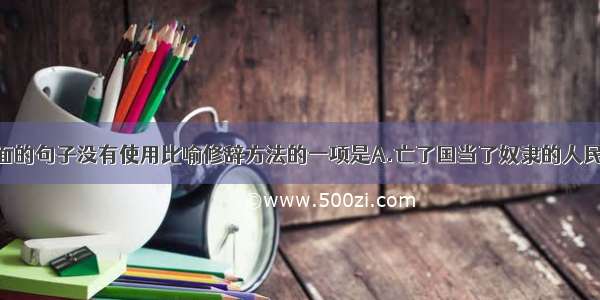 单选题下面的句子没有使用比喻修辞方法的一项是A.亡了国当了奴隶的人民 只要牢牢