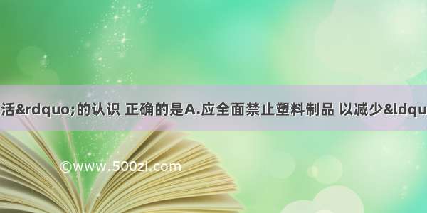 下列对&ldquo;化学与生活&rdquo;的认识 正确的是A.应全面禁止塑料制品 以减少&ldquo;白色污染&rdquo;B.可