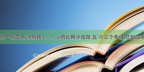 学校新购进一批图书 分别按4：5：6的比例分给四 五 六三个年级 已知四年级比六年