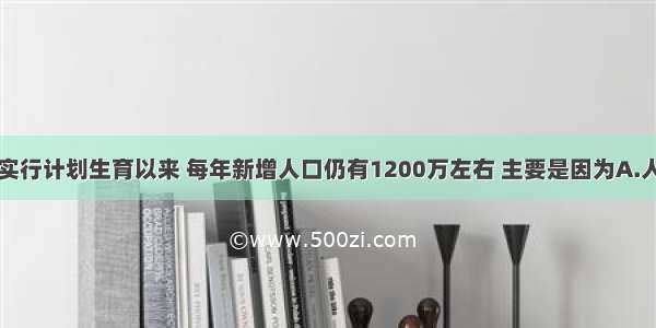 单选题我国实行计划生育以来 每年新增人口仍有1200万左右 主要是因为A.人口出生率高