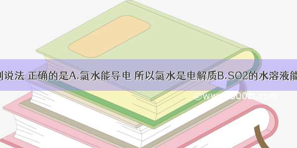 单选题下列说法 正确的是A.氯水能导电 所以氯水是电解质B.SO2的水溶液能导电 所以