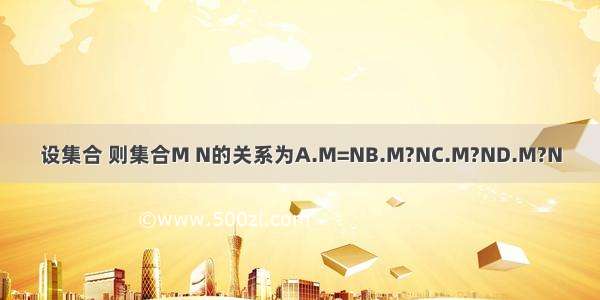 设集合 则集合M N的关系为A.M=NB.M?NC.M?ND.M?N