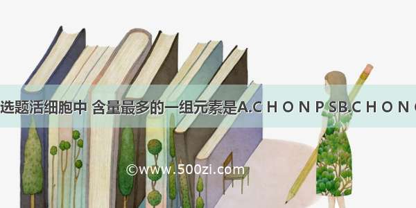 单选题活细胞中 含量最多的一组元素是A.C H O N P SB.C H O N Cu