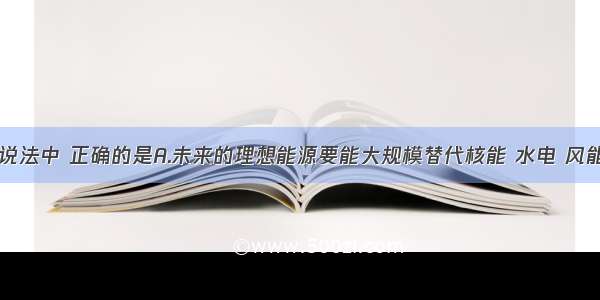 单选题下列说法中 正确的是A.未来的理想能源要能大规模替代核能 水电 风能B.未来的理