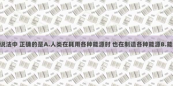 单选题下列说法中 正确的是A.人类在耗用各种能源时 也在制造各种能源B.能量守恒 能源
