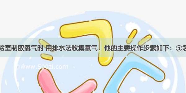 某同学在实验室制取氧气时 用排水法收集氧气．他的主要操作步骤如下：①装置连接后检