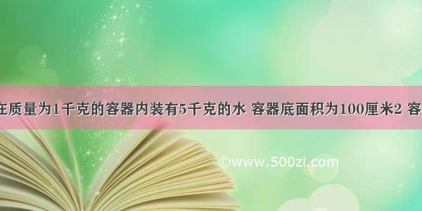 如图所示 在质量为1千克的容器内装有5千克的水 容器底面积为100厘米2 容器放在水平