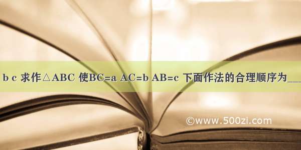 已知线段a b c 求作△ABC 使BC=a AC=b AB=c 下面作法的合理顺序为________．①