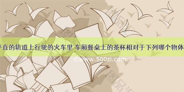 单选题在平直的轨道上行驶的火车里 车厢餐桌上的茶杯相对于下列哪个物体是静止的A