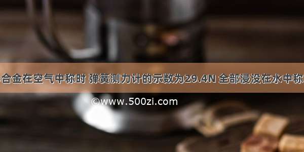 一块实心合金在空气中称时 弹簧测力计的示数为29.4N 全部浸没在水中称时 弹簧测