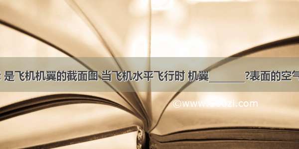 如图所示 是飞机机翼的截面图 当飞机水平飞行时 机翼________?表面的空气流速大 _