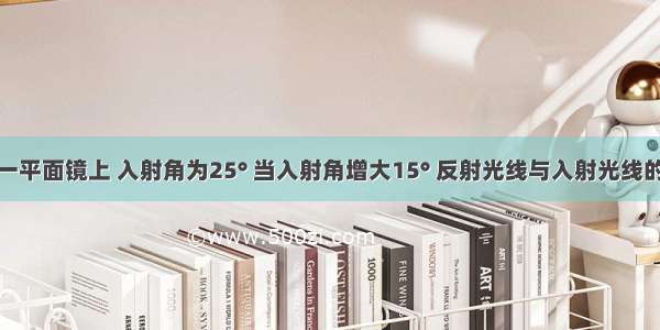 光线射到一平面镜上 入射角为25° 当入射角增大15° 反射光线与入射光线的夹角为A.