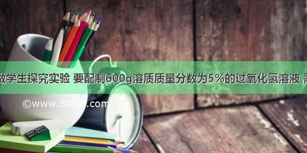 学校实验室做学生探究实验 要配制600g溶质质量分数为5%的过氧化氢溶液 需要溶质质量