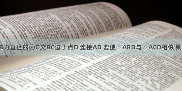 △ABC中 以AB为直径的⊙O交BC边于点D 连接AD 要使△ABD与△ACD相似 则△ABC的边AB