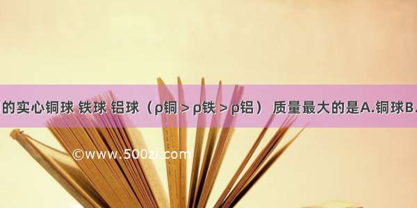 体积相同的实心铜球 铁球 铝球（ρ铜＞ρ铁＞ρ铝） 质量最大的是A.铜球B.铁球C.铝