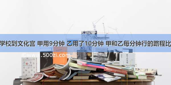 判断题从学校到文化宫 甲用9分钟 乙用了10分钟 甲和乙每分钟行的路程比是9：10．