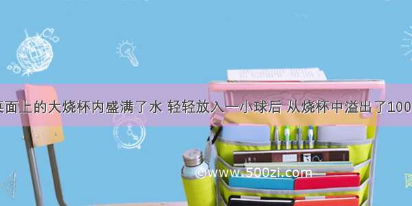 放在水平桌面上的大烧杯内盛满了水 轻轻放入一小球后 从烧杯中溢出了100g水 则下列