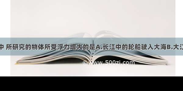 在下列情况中 所研究的物体所受浮力增大的是A.长江中的轮船驶入大海B.大江中的石块被