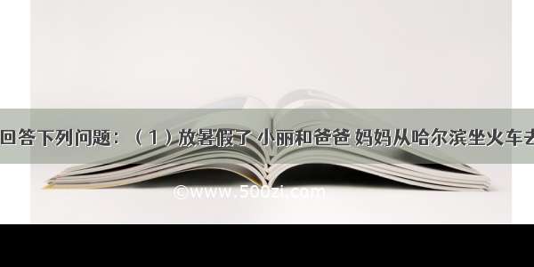 阅读材料 回答下列问题：（1）放暑假了 小丽和爸爸 妈妈从哈尔滨坐火车去广州旅游