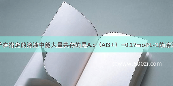 下列各组离子在指定的溶液中能大量共存的是A.c（Al3+）=0.1?mol?L-1的溶液中：Na+ Cl