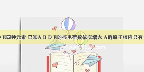 在A B D E四种元素 已知A B D E的核电荷数依次增大 A的原子核内只有一个质子