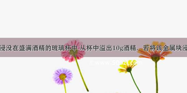 把一金属块浸没在盛满酒精的玻璃杯中 从杯中溢出10g酒精．若将该金属块浸没在盛满水