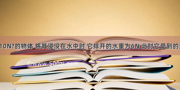 （1）重为10N?的物体 将其浸没在水中时 它排开的水重为6N 此时它受到的浮力为_____