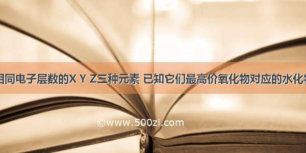 单选题具有相同电子层数的X Y Z三种元素 已知它们最高价氧化物对应的水化物的酸性强弱