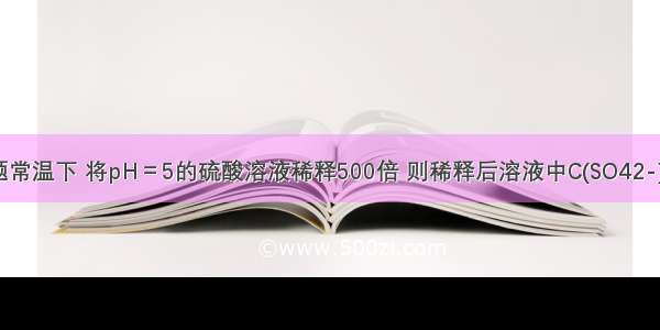 单选题常温下 将pH＝5的硫酸溶液稀释500倍 则稀释后溶液中C(SO42-)与C(H