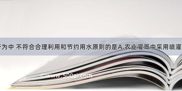 单选题下列行为中 不符合合理利用和节约用水原则的是A.农业灌溉中采用喷灌技术B.先用淘