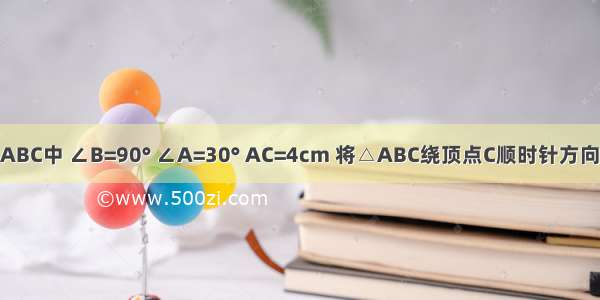 如图．在△ABC中 ∠B=90° ∠A=30° AC=4cm 将△ABC绕顶点C顺时针方向旋转至△A′